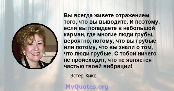 Вы всегда живете отражением того, что вы выводите. И поэтому, если вы попадаете в небольшой карман, где многие люди грубы, вероятно, потому, что вы грубые или потому, что вы знали о том, что люди грубые. С тобой ничего