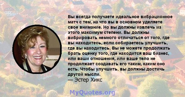 Вы всегда получаете идеальное вибрационное матч с тем, на что вы в основном уделяете свое внимание. Но вы должны извлечь из этого максимум степени. Вы должны вибрировать немного отличаться от того, где вы находитесь,