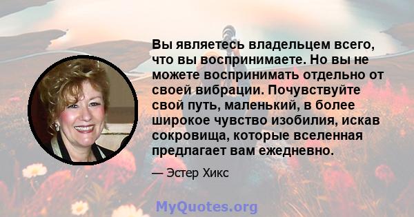 Вы являетесь владельцем всего, что вы воспринимаете. Но вы не можете воспринимать отдельно от своей вибрации. Почувствуйте свой путь, маленький, в более широкое чувство изобилия, искав сокровища, которые вселенная