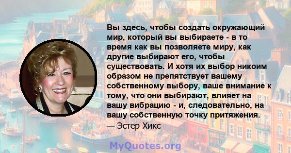 Вы здесь, чтобы создать окружающий мир, который вы выбираете - в то время как вы позволяете миру, как другие выбирают его, чтобы существовать. И хотя их выбор никоим образом не препятствует вашему собственному выбору,