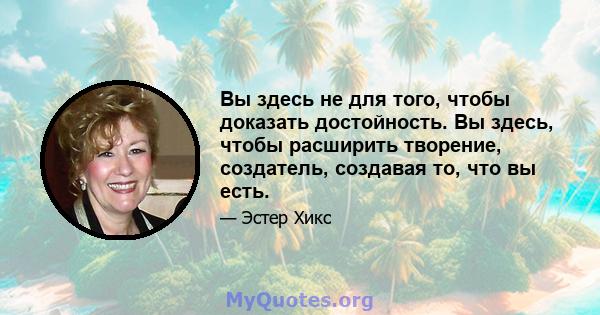 Вы здесь не для того, чтобы доказать достойность. Вы здесь, чтобы расширить творение, создатель, создавая то, что вы есть.