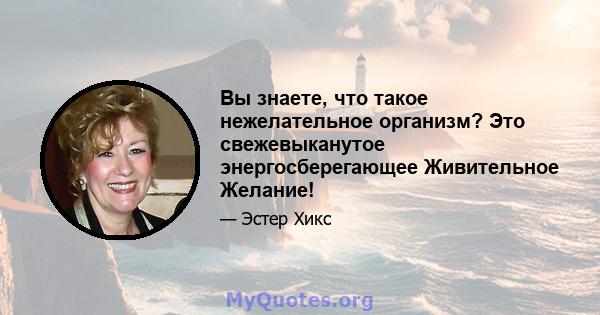 Вы знаете, что такое нежелательное организм? Это свежевыканутое энергосберегающее Живительное Желание!