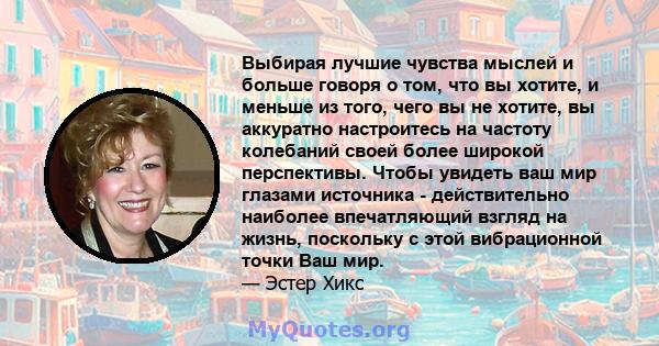 Выбирая лучшие чувства мыслей и больше говоря о том, что вы хотите, и меньше из того, чего вы не хотите, вы аккуратно настроитесь на частоту колебаний своей более широкой перспективы. Чтобы увидеть ваш мир глазами