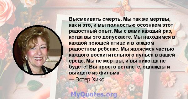 Высмеивать смерть. Мы так же мертвы, как и это, и мы полностью осознаем этот радостный опыт. Мы с вами каждый раз, когда вы это допускаете. Мы находимся в каждой поющей птице и в каждом радостном ребенке. Мы являемся