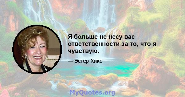 Я больше не несу вас ответственности за то, что я чувствую.