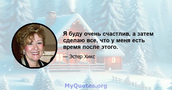 Я буду очень счастлив, а затем сделаю все, что у меня есть время после этого.