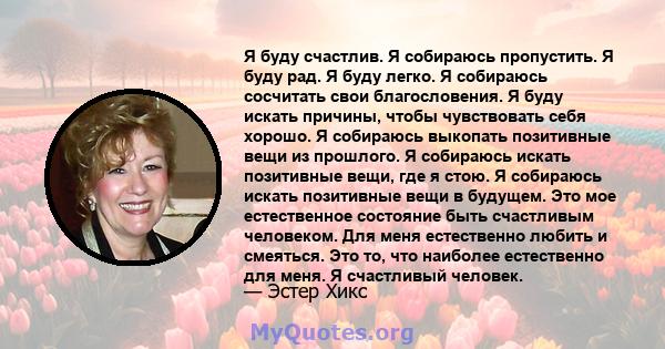 Я буду счастлив. Я собираюсь пропустить. Я буду рад. Я буду легко. Я собираюсь сосчитать свои благословения. Я буду искать причины, чтобы чувствовать себя хорошо. Я собираюсь выкопать позитивные вещи из прошлого. Я