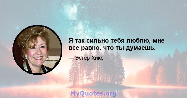 Я так сильно тебя люблю, мне все равно, что ты думаешь.