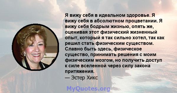 Я вижу себя в идеальном здоровье. Я вижу себя в абсолютном процветании. Я вижу себя бодрым жизнью, опять же, оценивая этот физический жизненный опыт, который я так сильно хотел, так как решил стать физическим существом. 