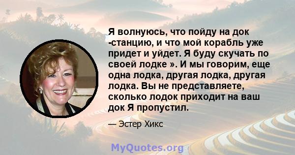 Я волнуюсь, что пойду на док -станцию, и что мой корабль уже придет и уйдет. Я буду скучать по своей лодке ». И мы говорим, еще одна лодка, другая лодка, другая лодка. Вы не представляете, сколько лодок приходит на ваш