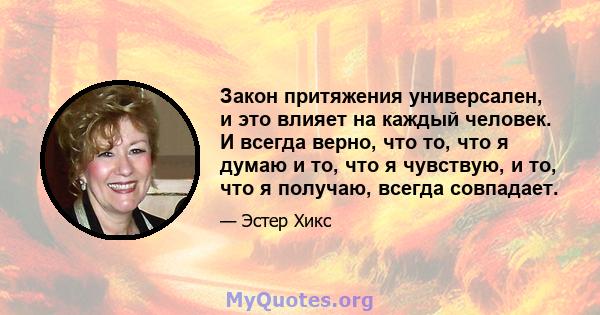 Закон притяжения универсален, и это влияет на каждый человек. И всегда верно, что то, что я думаю и то, что я чувствую, и то, что я получаю, всегда совпадает.