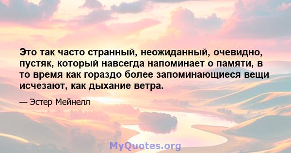 Это так часто странный, неожиданный, очевидно, пустяк, который навсегда напоминает о памяти, в то время как гораздо более запоминающиеся вещи исчезают, как дыхание ветра.