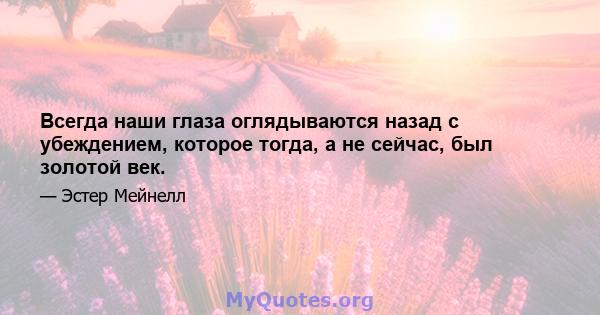 Всегда наши глаза оглядываются назад с убеждением, которое тогда, а не сейчас, был золотой век.