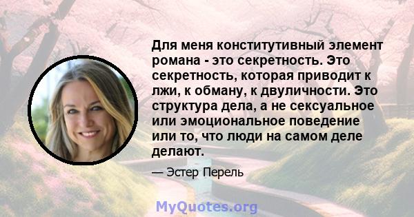 Для меня конститутивный элемент романа - это секретность. Это секретность, которая приводит к лжи, к обману, к двуличности. Это структура дела, а не сексуальное или эмоциональное поведение или то, что люди на самом деле 