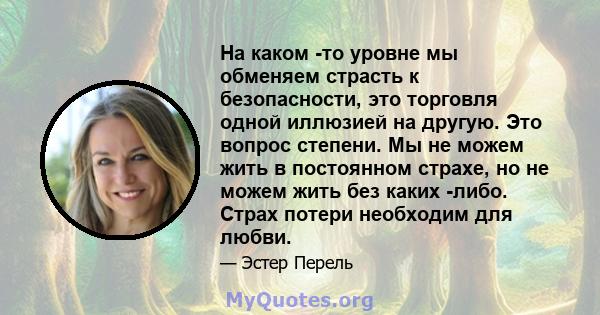 На каком -то уровне мы обменяем страсть к безопасности, это торговля одной иллюзией на другую. Это вопрос степени. Мы не можем жить в постоянном страхе, но не можем жить без каких -либо. Страх потери необходим для любви.