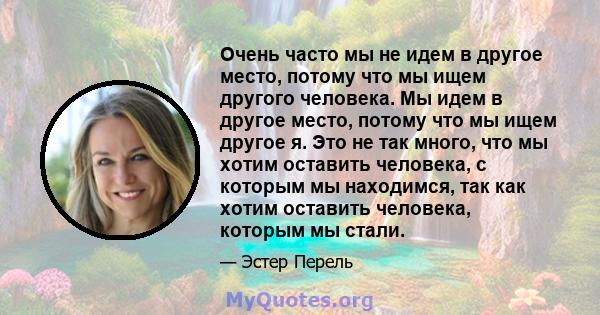 Очень часто мы не идем в другое место, потому что мы ищем другого человека. Мы идем в другое место, потому что мы ищем другое я. Это не так много, что мы хотим оставить человека, с которым мы находимся, так как хотим