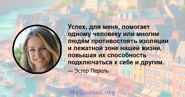 Успех, для меня, помогает одному человеку или многим людям противостоять изоляции и лежатной зоне нашей жизни, повышая их способность подключаться к себе и другим.