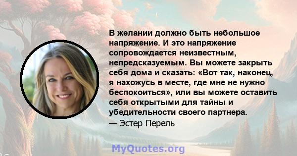 В желании должно быть небольшое напряжение. И это напряжение сопровождается неизвестным, непредсказуемым. Вы можете закрыть себя дома и сказать: «Вот так, наконец, я нахожусь в месте, где мне не нужно беспокоиться», или 