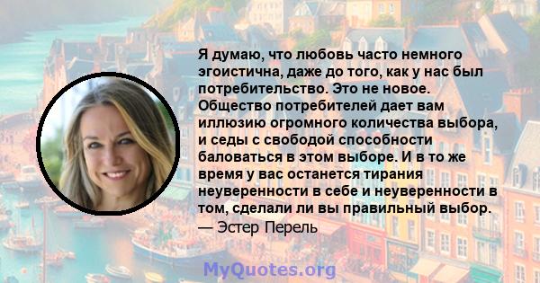 Я думаю, что любовь часто немного эгоистична, даже до того, как у нас был потребительство. Это не новое. Общество потребителей дает вам иллюзию огромного количества выбора, и седы с свободой способности баловаться в