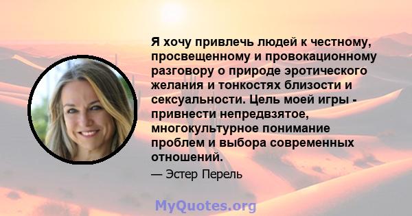 Я хочу привлечь людей к честному, просвещенному и провокационному разговору о природе эротического желания и тонкостях близости и сексуальности. Цель моей игры - привнести непредвзятое, многокультурное понимание проблем 