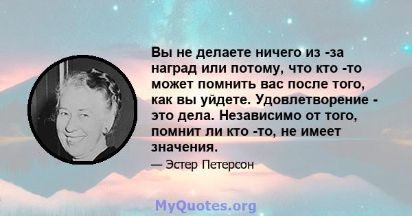 Вы не делаете ничего из -за наград или потому, что кто -то может помнить вас после того, как вы уйдете. Удовлетворение - это дела. Независимо от того, помнит ли кто -то, не имеет значения.