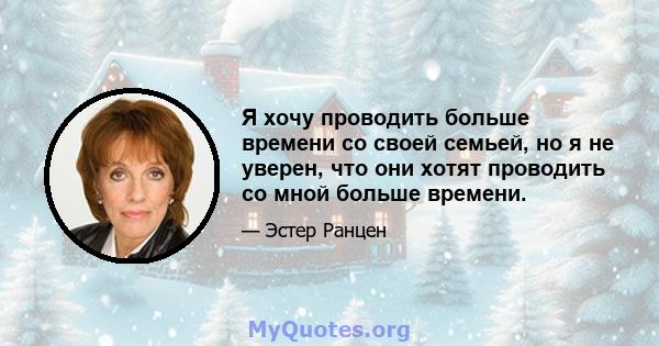 Я хочу проводить больше времени со своей семьей, но я не уверен, что они хотят проводить со мной больше времени.