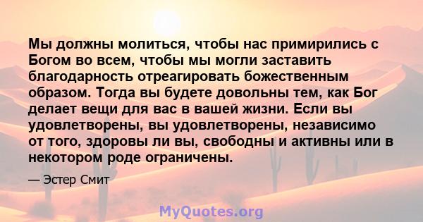 Мы должны молиться, чтобы нас примирились с Богом во всем, чтобы мы могли заставить благодарность отреагировать божественным образом. Тогда вы будете довольны тем, как Бог делает вещи для вас в вашей жизни. Если вы