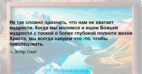 Не так сложно признать, что нам не хватает мудрости. Когда мы молимся и ищем Божьей мудрости с тоской о более глубокой полноте жизни Христа, мы всегда найдем что -то, чтобы преследовать.