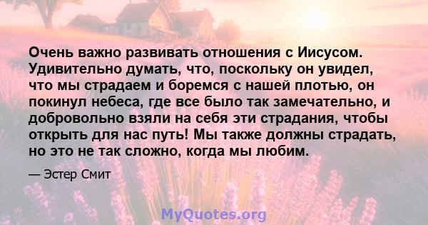 Очень важно развивать отношения с Иисусом. Удивительно думать, что, поскольку он увидел, что мы страдаем и боремся с нашей плотью, он покинул небеса, где все было так замечательно, и добровольно взяли на себя эти