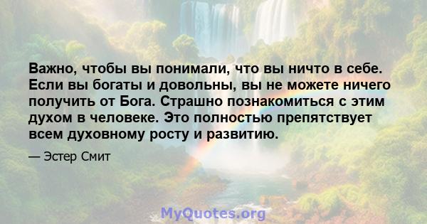 Важно, чтобы вы понимали, что вы ничто в себе. Если вы богаты и довольны, вы не можете ничего получить от Бога. Страшно познакомиться с этим духом в человеке. Это полностью препятствует всем духовному росту и развитию.