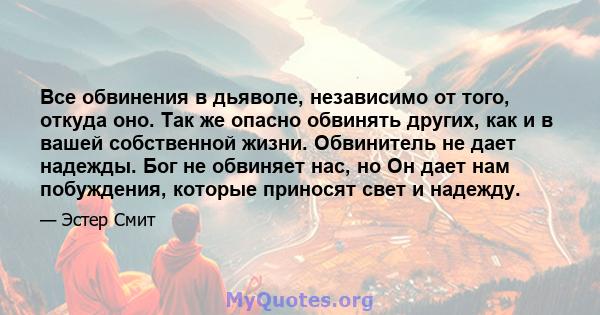 Все обвинения в дьяволе, независимо от того, откуда оно. Так же опасно обвинять других, как и в вашей собственной жизни. Обвинитель не дает надежды. Бог не обвиняет нас, но Он дает нам побуждения, которые приносят свет