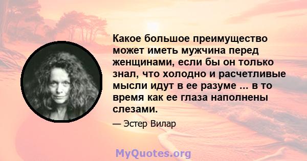 Какое большое преимущество может иметь мужчина перед женщинами, если бы он только знал, что холодно и расчетливые мысли идут в ее разуме ... в то время как ее глаза наполнены слезами.