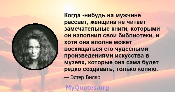 Когда -нибудь на мужчине рассвет, женщина не читает замечательные книги, которыми он наполнил свои библиотеки, и хотя она вполне может восхищаться его чудесными произведениями искусства в музеях, которые она сама будет