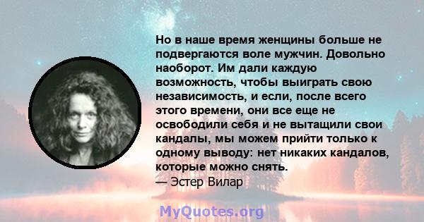 Но в наше время женщины больше не подвергаются воле мужчин. Довольно наоборот. Им дали каждую возможность, чтобы выиграть свою независимость, и если, после всего этого времени, они все еще не освободили себя и не