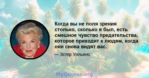 Когда вы не поля зрения столько, сколько я был, есть смешное чувство предательства, которое приходит к людям, когда они снова видят вас.