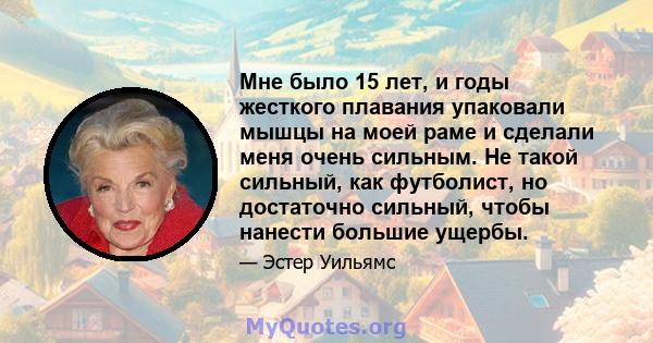 Мне было 15 лет, и годы жесткого плавания упаковали мышцы на моей раме и сделали меня очень сильным. Не такой сильный, как футболист, но достаточно сильный, чтобы нанести большие ущербы.