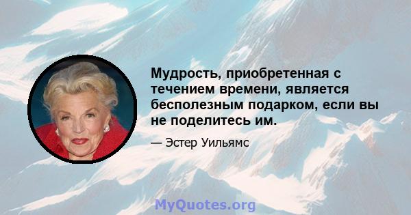 Мудрость, приобретенная с течением времени, является бесполезным подарком, если вы не поделитесь им.