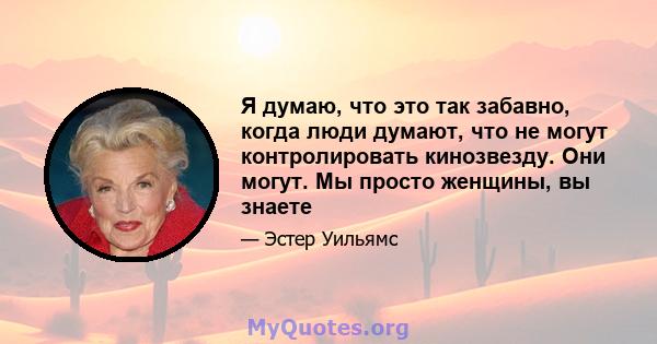 Я думаю, что это так забавно, когда люди думают, что не могут контролировать кинозвезду. Они могут. Мы просто женщины, вы знаете