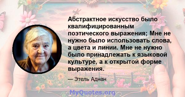 Абстрактное искусство было квалифицированным поэтического выражения; Мне не нужно было использовать слова, а цвета и линии. Мне не нужно было принадлежать к языковой культуре, а к открытой форме выражения.