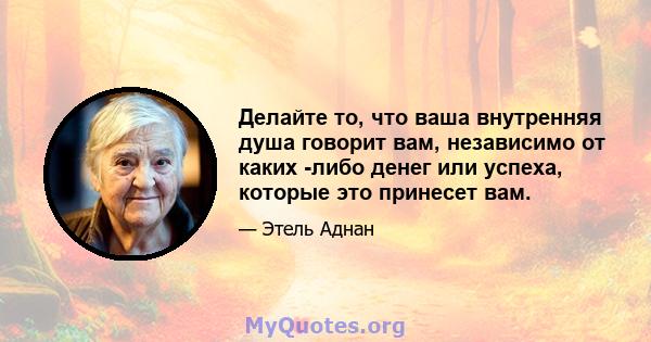 Делайте то, что ваша внутренняя душа говорит вам, независимо от каких -либо денег или успеха, которые это принесет вам.