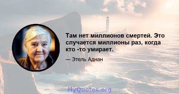 Там нет миллионов смертей. Это случается миллионы раз, когда кто -то умирает.