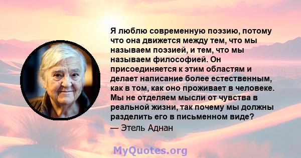 Я люблю современную поэзию, потому что она движется между тем, что мы называем поэзией, и тем, что мы называем философией. Он присоединяется к этим областям и делает написание более естественным, как в том, как оно