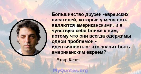 Большинство друзей -еврейских писателей, которые у меня есть, являются американскими, и я чувствую себя ближе к ним, потому что они всегда одержимы одной проблемой - идентичностью: что значит быть американским евреем?