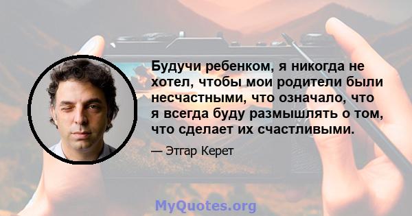 Будучи ребенком, я никогда не хотел, чтобы мои родители были несчастными, что означало, что я всегда буду размышлять о том, что сделает их счастливыми.