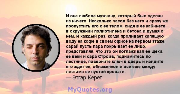 И она любила мужчину, который был сделан из ничего. Несколько часов без него и сразу же пропустить его с ее телом, сидя в ее кабинете в окружении полиэтилена и бетона и думая о нем. И каждый раз, когда проливает кипящую 