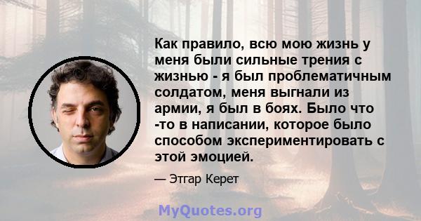 Как правило, всю мою жизнь у меня были сильные трения с жизнью - я был проблематичным солдатом, меня выгнали из армии, я был в боях. Было что -то в написании, которое было способом экспериментировать с этой эмоцией.