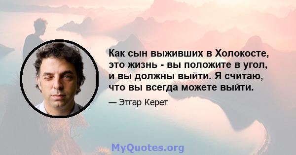 Как сын выживших в Холокосте, это жизнь - вы положите в угол, и вы должны выйти. Я считаю, что вы всегда можете выйти.