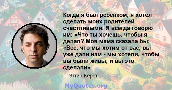 Когда я был ребенком, я хотел сделать моих родителей счастливыми. Я всегда говорю им: «Что ты хочешь, чтобы я делал? Моя мама сказала бы: «Все, что мы хотим от вас, вы уже дали нам - мы хотели, чтобы вы были живы, и вы