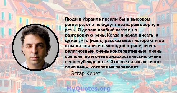 Люди в Израиле писали бы в высоком регистре, они не будут писать разговорную речь. Я делаю особый взгляд на разговорную речь. Когда я начал писать, я думал, что [язык] рассказывал историю этой страны: старики в молодой