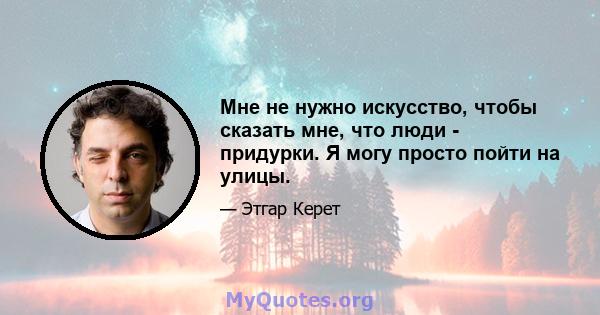 Мне не нужно искусство, чтобы сказать мне, что люди - придурки. Я могу просто пойти на улицы.